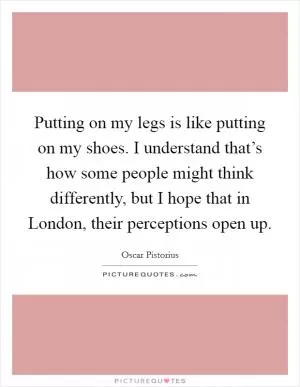 Putting on my legs is like putting on my shoes. I understand that’s how some people might think differently, but I hope that in London, their perceptions open up Picture Quote #1