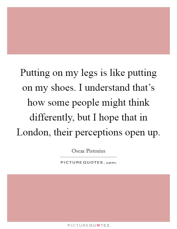 Putting on my legs is like putting on my shoes. I understand that's how some people might think differently, but I hope that in London, their perceptions open up Picture Quote #1