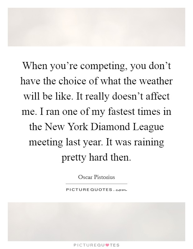 When you're competing, you don't have the choice of what the weather will be like. It really doesn't affect me. I ran one of my fastest times in the New York Diamond League meeting last year. It was raining pretty hard then Picture Quote #1