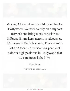 Making African American films are hard in Hollywood. We need to rely on a support network and bring more cohesion to different filmmakers, actors, producers etc. It’s a very difficult business. There aren’t a lot of Africans Americans or people of color in high positions in Hollywood that we can green-light films Picture Quote #1