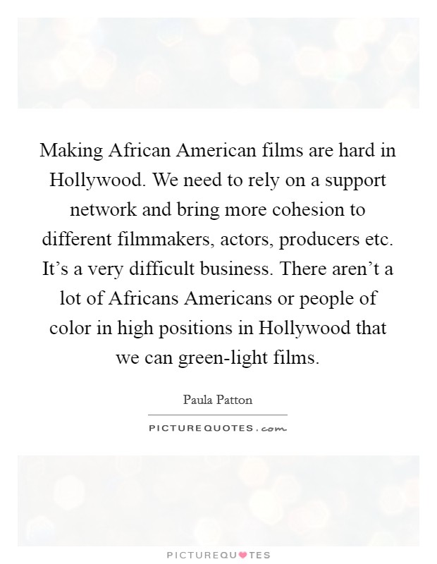 Making African American films are hard in Hollywood. We need to rely on a support network and bring more cohesion to different filmmakers, actors, producers etc. It's a very difficult business. There aren't a lot of Africans Americans or people of color in high positions in Hollywood that we can green-light films Picture Quote #1