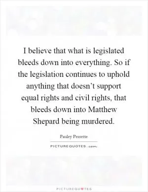 I believe that what is legislated bleeds down into everything. So if the legislation continues to uphold anything that doesn’t support equal rights and civil rights, that bleeds down into Matthew Shepard being murdered Picture Quote #1