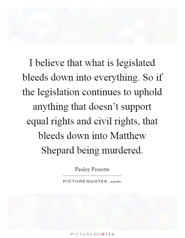 I believe that what is legislated bleeds down into everything. So if the legislation continues to uphold anything that doesn't support equal rights and civil rights, that bleeds down into Matthew Shepard being murdered Picture Quote #1