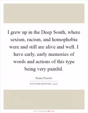 I grew up in the Deep South, where sexism, racism, and homophobia were and still are alive and well. I have early, early memories of words and actions of this type being very painful Picture Quote #1