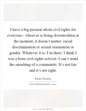 I have a big passion about civil rights for everyone - whoever is being downtrodden at the moment, it doesn’t matter: racial discrimination or sexual orientation or gender. Whatever it is, I’m there. I think I was a born civil rights activist. I can’t stand the smashing of a community. It’s not fair and it’s not right Picture Quote #1