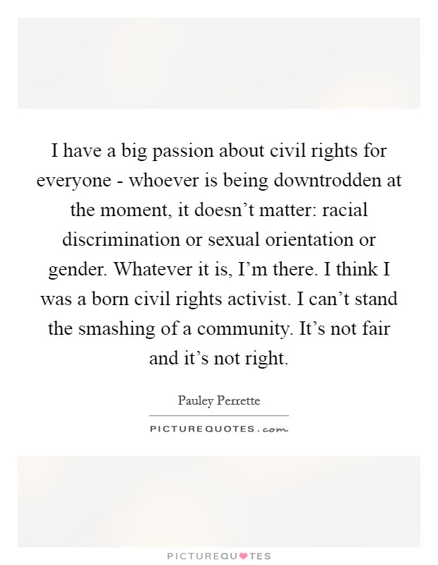 I have a big passion about civil rights for everyone - whoever is being downtrodden at the moment, it doesn't matter: racial discrimination or sexual orientation or gender. Whatever it is, I'm there. I think I was a born civil rights activist. I can't stand the smashing of a community. It's not fair and it's not right Picture Quote #1