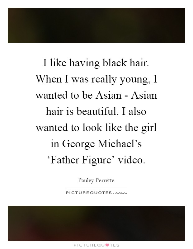 I like having black hair. When I was really young, I wanted to be Asian - Asian hair is beautiful. I also wanted to look like the girl in George Michael's ‘Father Figure' video Picture Quote #1