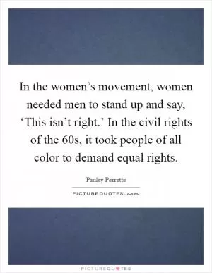 In the women’s movement, women needed men to stand up and say, ‘This isn’t right.’ In the civil rights of the  60s, it took people of all color to demand equal rights Picture Quote #1