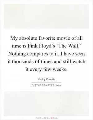 My absolute favorite movie of all time is Pink Floyd’s ‘The Wall.’ Nothing compares to it. I have seen it thousands of times and still watch it every few weeks Picture Quote #1