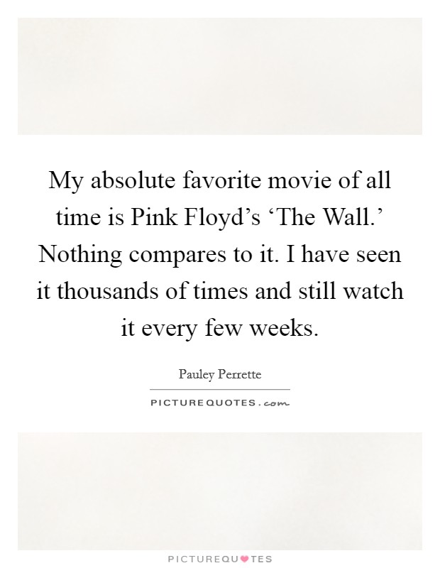 My absolute favorite movie of all time is Pink Floyd's ‘The Wall.' Nothing compares to it. I have seen it thousands of times and still watch it every few weeks Picture Quote #1