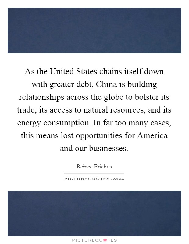 As the United States chains itself down with greater debt, China is building relationships across the globe to bolster its trade, its access to natural resources, and its energy consumption. In far too many cases, this means lost opportunities for America and our businesses Picture Quote #1