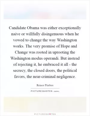 Candidate Obama was either exceptionally naive or willfully disingenuous when he vowed to change the way Washington works. The very promise of Hope and Change was rooted in uprooting the Washington modus operandi. But instead of rejecting it, he embraced it all - the secrecy, the closed doors, the political favors, the near-criminal negligence Picture Quote #1