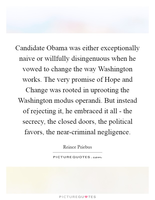 Candidate Obama was either exceptionally naive or willfully disingenuous when he vowed to change the way Washington works. The very promise of Hope and Change was rooted in uprooting the Washington modus operandi. But instead of rejecting it, he embraced it all - the secrecy, the closed doors, the political favors, the near-criminal negligence Picture Quote #1