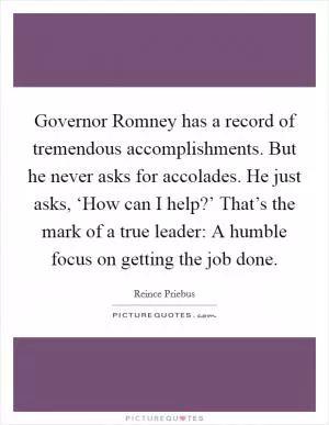 Governor Romney has a record of tremendous accomplishments. But he never asks for accolades. He just asks, ‘How can I help?’ That’s the mark of a true leader: A humble focus on getting the job done Picture Quote #1