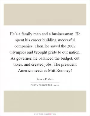 He’s a family man and a businessman. He spent his career building successful companies. Then, he saved the 2002 Olympics and brought pride to our nation. As governor, he balanced the budget, cut taxes, and created jobs. The president America needs is Mitt Romney! Picture Quote #1