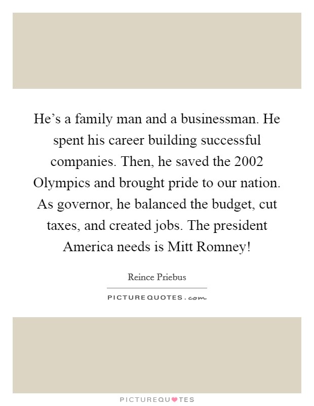 He's a family man and a businessman. He spent his career building successful companies. Then, he saved the 2002 Olympics and brought pride to our nation. As governor, he balanced the budget, cut taxes, and created jobs. The president America needs is Mitt Romney! Picture Quote #1