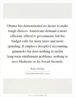 Obama has demonstrated no desire to make tough choices. Americans demand a more efficient, effective government, but his budget calls for more taxes and more spending. It employs deceptive accounting gimmicks but does nothing to tackle long-term entitlement problems, nothing to save Medicare or fix Social Security Picture Quote #1