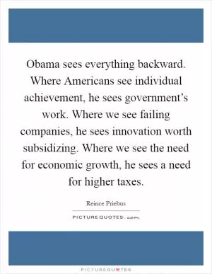 Obama sees everything backward. Where Americans see individual achievement, he sees government’s work. Where we see failing companies, he sees innovation worth subsidizing. Where we see the need for economic growth, he sees a need for higher taxes Picture Quote #1