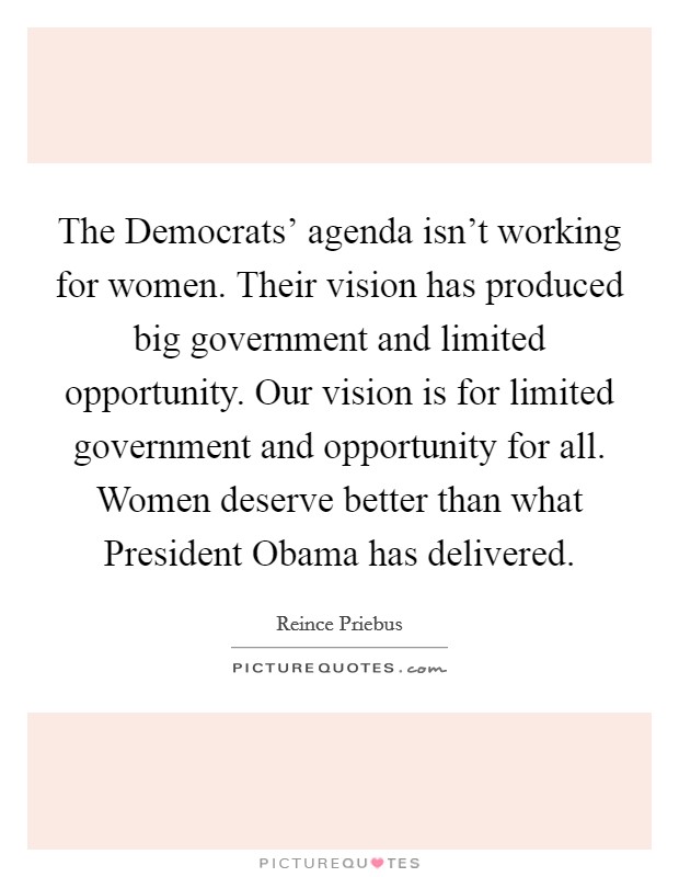 The Democrats' agenda isn't working for women. Their vision has produced big government and limited opportunity. Our vision is for limited government and opportunity for all. Women deserve better than what President Obama has delivered Picture Quote #1