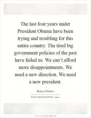 The last four years under President Obama have been trying and troubling for this entire country. The tired big government policies of the past have failed us. We can’t afford more disappointments. We need a new direction. We need a new president Picture Quote #1
