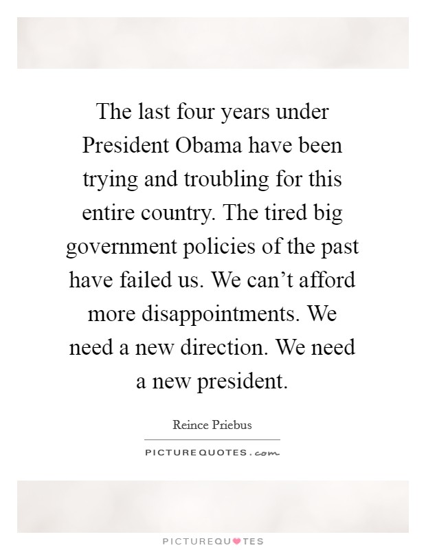 The last four years under President Obama have been trying and troubling for this entire country. The tired big government policies of the past have failed us. We can't afford more disappointments. We need a new direction. We need a new president Picture Quote #1