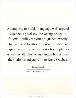 Attempting to build a language wall around Quebec is precisely the wrong policy to follow. It will keep out of Quebec exactly what we need to attract by way of talent and capital; it will drive our best - francophones as well as allophones and anglophones, with their talents and capital - to leave Quebec Picture Quote #1