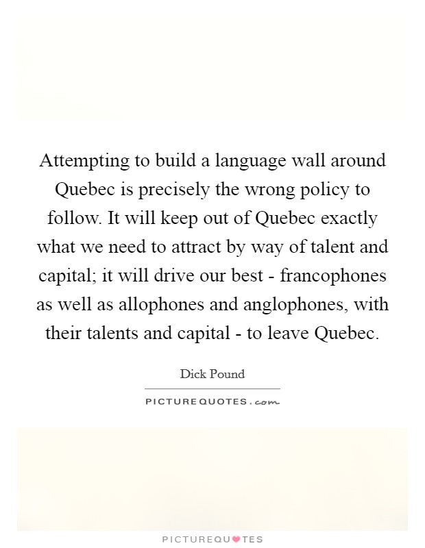 Attempting to build a language wall around Quebec is precisely the wrong policy to follow. It will keep out of Quebec exactly what we need to attract by way of talent and capital; it will drive our best - francophones as well as allophones and anglophones, with their talents and capital - to leave Quebec Picture Quote #1