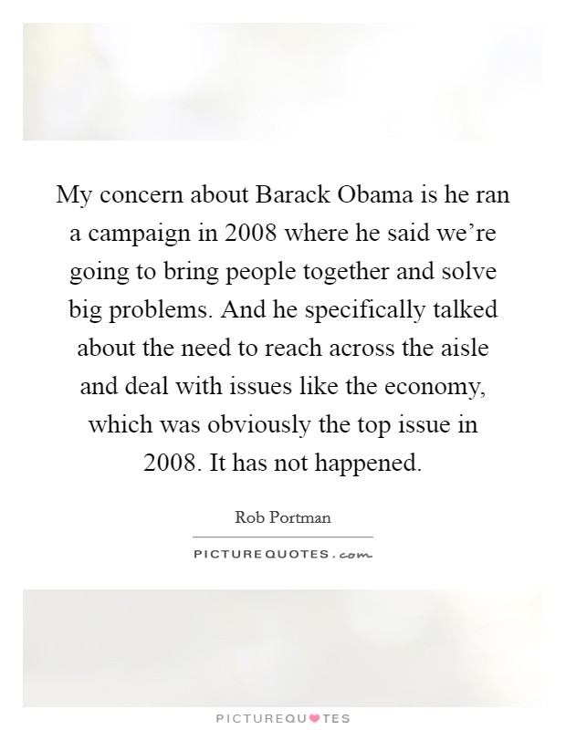 My concern about Barack Obama is he ran a campaign in 2008 where he said we're going to bring people together and solve big problems. And he specifically talked about the need to reach across the aisle and deal with issues like the economy, which was obviously the top issue in 2008. It has not happened Picture Quote #1