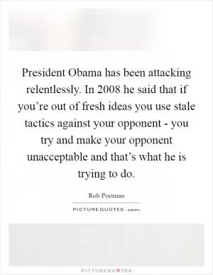 President Obama has been attacking relentlessly. In 2008 he said that if you’re out of fresh ideas you use stale tactics against your opponent - you try and make your opponent unacceptable and that’s what he is trying to do Picture Quote #1