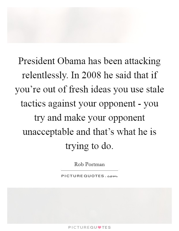 President Obama has been attacking relentlessly. In 2008 he said that if you're out of fresh ideas you use stale tactics against your opponent - you try and make your opponent unacceptable and that's what he is trying to do Picture Quote #1