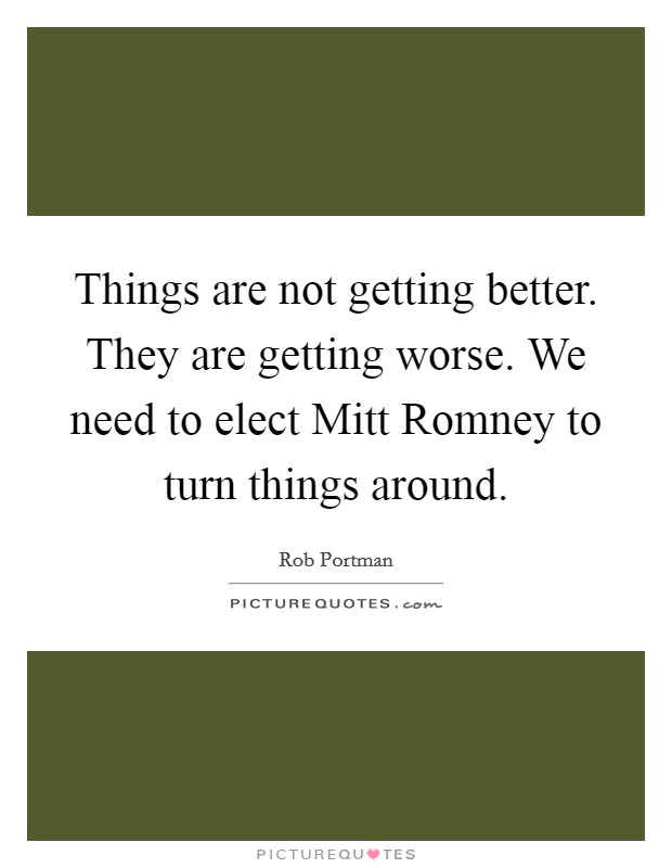 Things are not getting better. They are getting worse. We need to elect Mitt Romney to turn things around Picture Quote #1