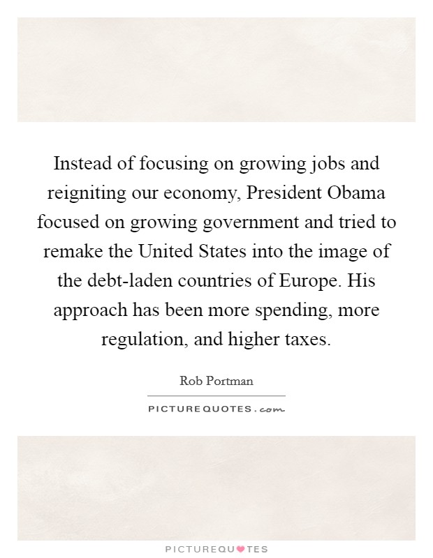 Instead of focusing on growing jobs and reigniting our economy, President Obama focused on growing government and tried to remake the United States into the image of the debt-laden countries of Europe. His approach has been more spending, more regulation, and higher taxes Picture Quote #1
