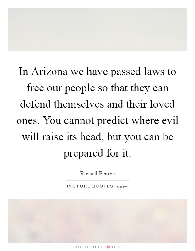 In Arizona we have passed laws to free our people so that they can defend themselves and their loved ones. You cannot predict where evil will raise its head, but you can be prepared for it Picture Quote #1