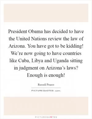 President Obama has decided to have the United Nations review the law of Arizona. You have got to be kidding! We’re now going to have countries like Cuba, Libya and Uganda sitting in judgment on Arizona’s laws? Enough is enough! Picture Quote #1