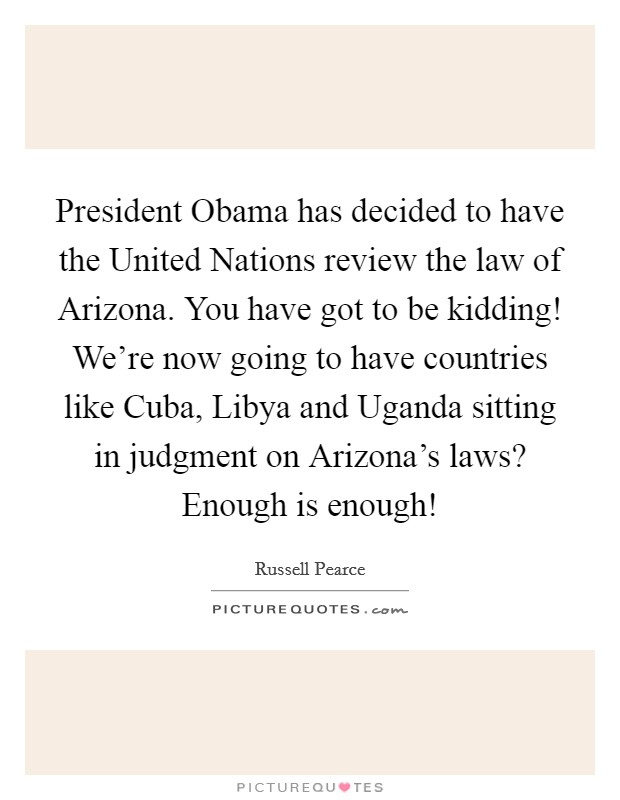 President Obama has decided to have the United Nations review the law of Arizona. You have got to be kidding! We're now going to have countries like Cuba, Libya and Uganda sitting in judgment on Arizona's laws? Enough is enough! Picture Quote #1