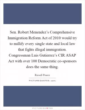Sen. Robert Menendez’s Comprehensive Immigration Reform Act of 2010 would try to nullify every single state and local law that fights illegal immigration. Congressman Luis Gutierrez’s CIR ASAP Act with over 100 Democratic co-sponsors does the same thing Picture Quote #1