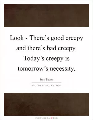 Look - There’s good creepy and there’s bad creepy. Today’s creepy is tomorrow’s necessity Picture Quote #1