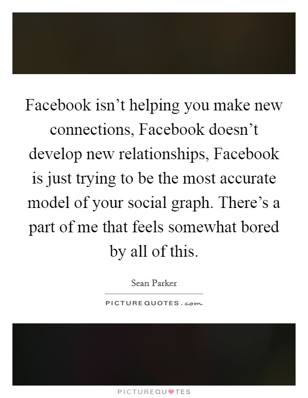 Facebook isn't helping you make new connections, Facebook doesn't develop new relationships, Facebook is just trying to be the most accurate model of your social graph. There's a part of me that feels somewhat bored by all of this Picture Quote #1