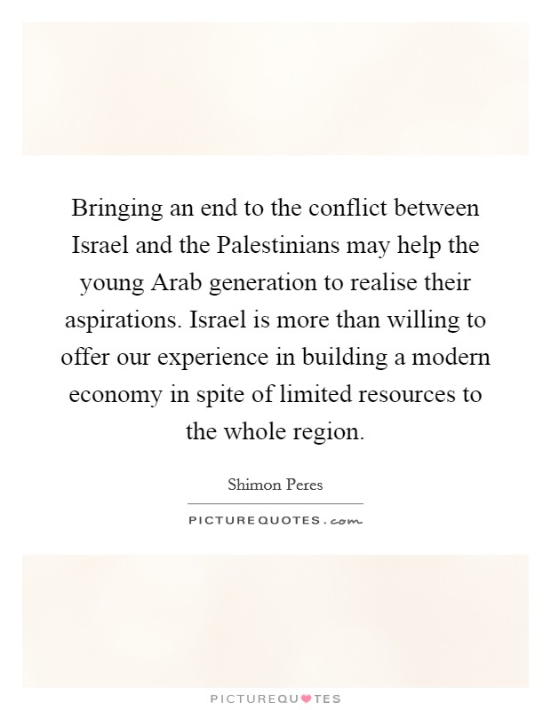 Bringing an end to the conflict between Israel and the Palestinians may help the young Arab generation to realise their aspirations. Israel is more than willing to offer our experience in building a modern economy in spite of limited resources to the whole region Picture Quote #1