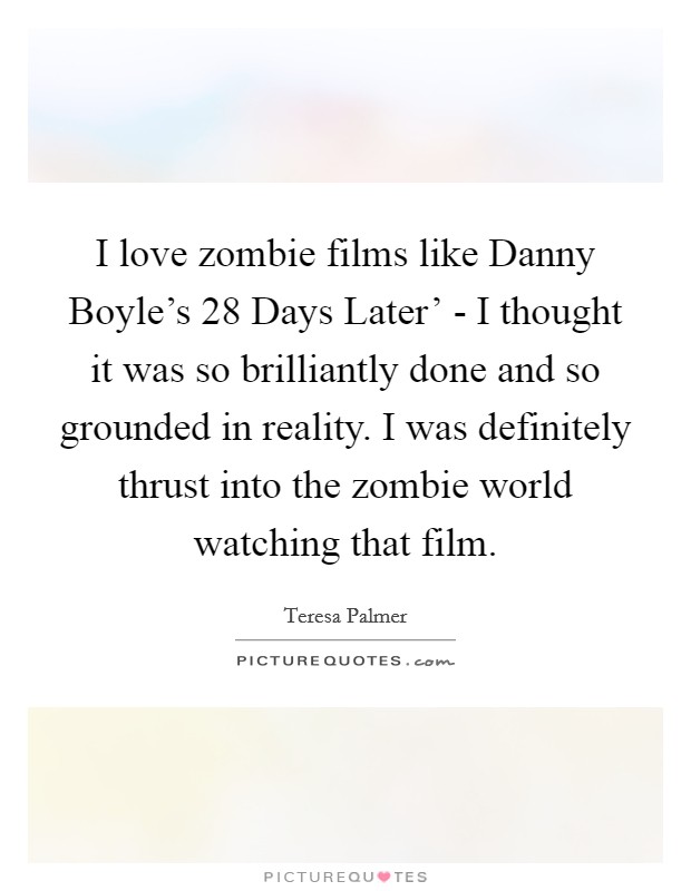 I love zombie films like Danny Boyle's  28 Days Later' - I thought it was so brilliantly done and so grounded in reality. I was definitely thrust into the zombie world watching that film Picture Quote #1