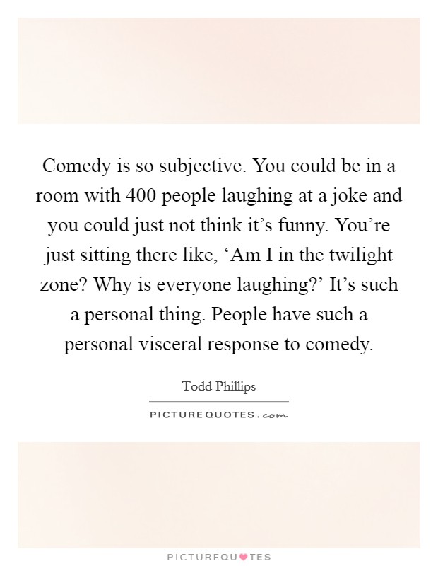 Comedy is so subjective. You could be in a room with 400 people laughing at a joke and you could just not think it's funny. You're just sitting there like, ‘Am I in the twilight zone? Why is everyone laughing?' It's such a personal thing. People have such a personal visceral response to comedy Picture Quote #1