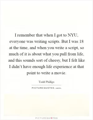 I remember that when I got to NYU, everyone was writing scripts. But I was 18 at the time, and when you write a script, so much of it is about what you pull from life, and this sounds sort of cheesy, but I felt like I didn’t have enough life experience at that point to write a movie Picture Quote #1