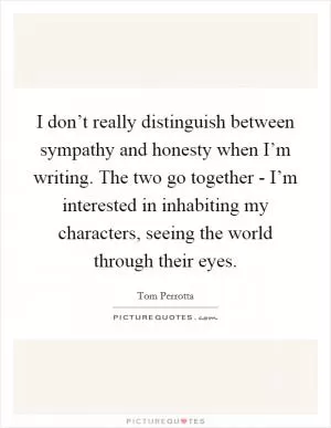 I don’t really distinguish between sympathy and honesty when I’m writing. The two go together - I’m interested in inhabiting my characters, seeing the world through their eyes Picture Quote #1