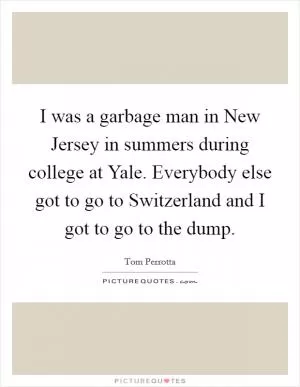 I was a garbage man in New Jersey in summers during college at Yale. Everybody else got to go to Switzerland and I got to go to the dump Picture Quote #1