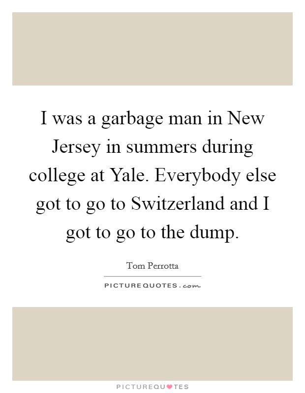 I was a garbage man in New Jersey in summers during college at Yale. Everybody else got to go to Switzerland and I got to go to the dump Picture Quote #1