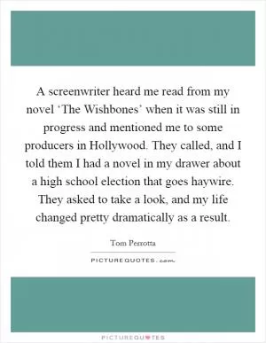 A screenwriter heard me read from my novel ‘The Wishbones’ when it was still in progress and mentioned me to some producers in Hollywood. They called, and I told them I had a novel in my drawer about a high school election that goes haywire. They asked to take a look, and my life changed pretty dramatically as a result Picture Quote #1