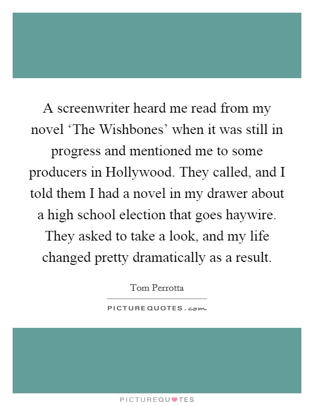 A screenwriter heard me read from my novel ‘The Wishbones' when it was still in progress and mentioned me to some producers in Hollywood. They called, and I told them I had a novel in my drawer about a high school election that goes haywire. They asked to take a look, and my life changed pretty dramatically as a result Picture Quote #1