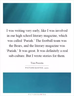 I was writing very early, like I was involved in our high school literary magazine, which was called ‘Pariah.’ The football team was the Bears, and the literary magazine was ‘Pariah.’ It was great. It was definitely a real sub-culture. But I wrote stories for them Picture Quote #1