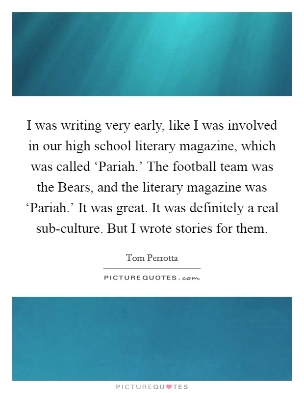 I was writing very early, like I was involved in our high school literary magazine, which was called ‘Pariah.' The football team was the Bears, and the literary magazine was ‘Pariah.' It was great. It was definitely a real sub-culture. But I wrote stories for them Picture Quote #1