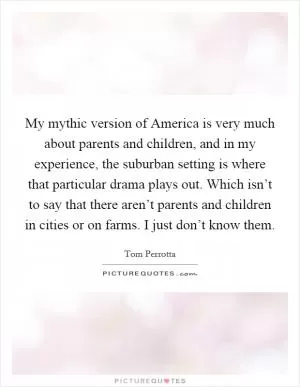 My mythic version of America is very much about parents and children, and in my experience, the suburban setting is where that particular drama plays out. Which isn’t to say that there aren’t parents and children in cities or on farms. I just don’t know them Picture Quote #1